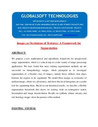 GLOBALSOFT TECHNOLOGIES 
IEEE PROJECTS & SOFTWARE DEVELOPMENTS 
IEEE FINAL YEAR PROJECTS|IEEE ENGINEERING PROJECTS|IEEE STUDENTS PROJECTS|IEEE 
BULK PROJECTS|BE/BTECH/ME/MTECH/MS/MCA PROJECTS|CSE/IT/ECE/EEE PROJECTS 
CELL: +91 98495 39085, +91 99662 35788, +91 98495 57908, +91 97014 40401 
Visit: www.finalyearprojects.org Mail to:ieeefinalsemprojects@gmail.com 
Images as Occlusions of Textures: A Framework for 
Segmentation 
ABSTRACT: 
We propose a new mathematical and algorithmic framework for unsupervised 
image segmentation, which is a critical step in a wide variety of image processing 
applications. We have found that most existing segmentation methods are not 
successful on histopathology images, which prompted us to investigate 
segmentation of a broader class of images, namely those without clear edges 
between the regions to be segmented. We model these images as occlusions of 
random images, which we call textures, and show that local histograms are a useful 
tool for segmenting them. Based on our theoretical results, we describe a flexible 
segmentation framework that draws on existing work on nonnegative matrix 
factorization and image deconvolution. Results on synthetic texture mosaics and 
real histology images show the promise of the method. 
EXISTING SYSTEM: 
 