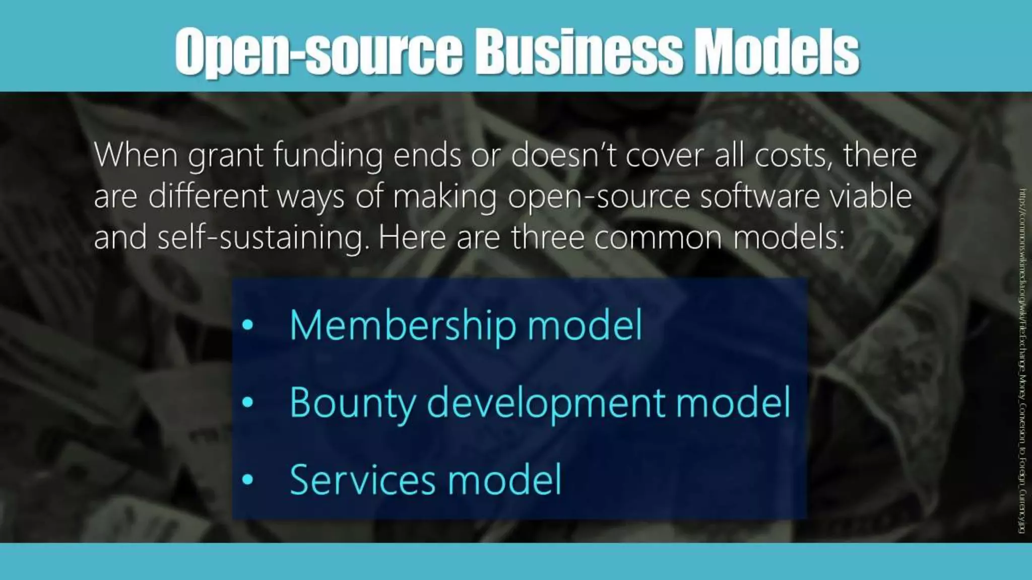 Open-sourceBusinessModels
When grant funding ends or doesn’t cover all costs, there
are different ways of making open-source software viable
and self-sustaining. Here are three common models:
• Membership model
• Bounty development model
• Services model
https://commons.wikimedia.org/wiki/File:Exchange_Money_Conversion_to_Foreign_Currency.jpg
 