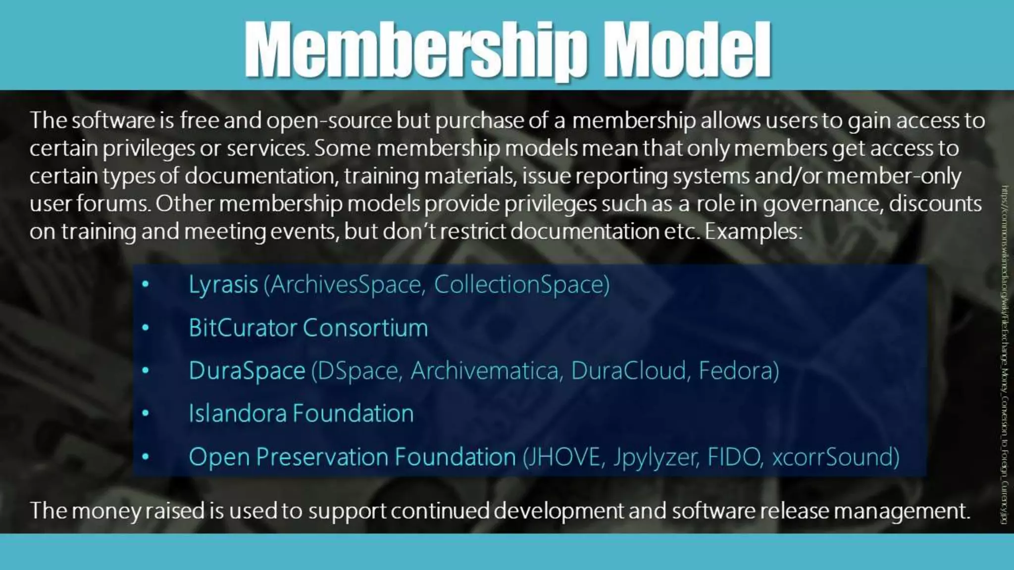 MembershipModel
The software is free and open-source but purchase of a membership allows users to gain access to
certain privileges or services. Some membership models mean that only members get access to
certain types of documentation, training materials, issue reporting systems and/or member-only
user forums. Other membership models provide privileges such as a role in governance, discounts
on training and meeting events, but don’t restrict documentation etc. Examples:
• Lyrasis (ArchivesSpace, CollectionSpace)
• BitCurator Consortium
• DuraSpace (DSpace, Archivematica, DuraCloud, Fedora)
• Islandora Foundation
• Open Preservation Foundation (JHOVE, Jpylyzer, FIDO, xcorrSound)
https://commons.wikimedia.org/wiki/File:Exchange_Money_Conversion_to_Foreign_Currency.jpg
The money raised is used to support continued development and software release management.
 