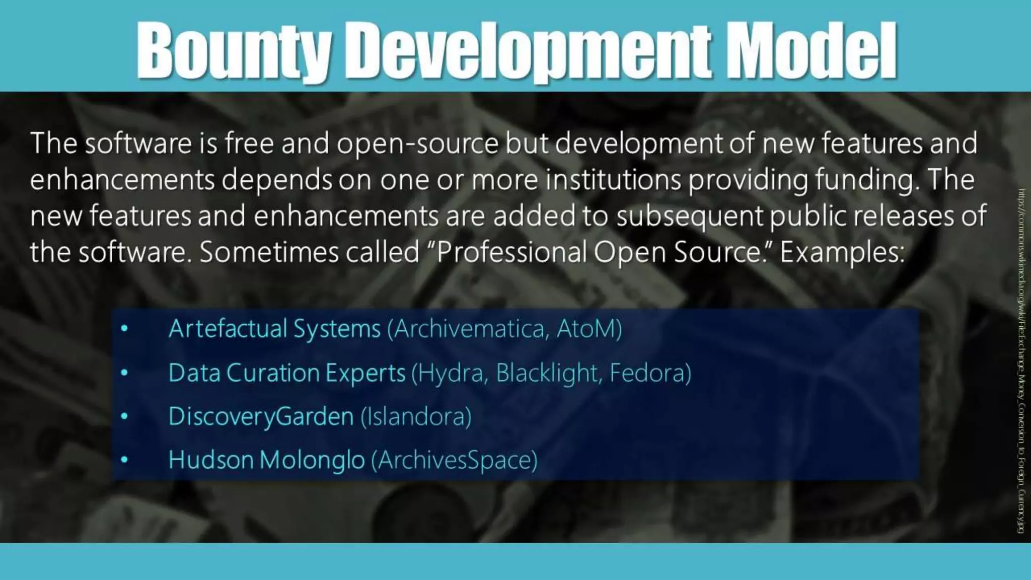 BountyDevelopmentModel
The software is free and open-source but development of new features and
enhancements depends on one or more institutions providing funding. The
new features and enhancements are added to subsequent public releases of
the software. Sometimes called “Professional Open Source.” Examples:
• Artefactual Systems (Archivematica, AtoM)
• Data Curation Experts (Hydra, Blacklight, Fedora)
• DiscoveryGarden (Islandora)
• Hudson Molonglo (ArchivesSpace)
https://commons.wikimedia.org/wiki/File:Exchange_Money_Conversion_to_Foreign_Currency.jpg
 