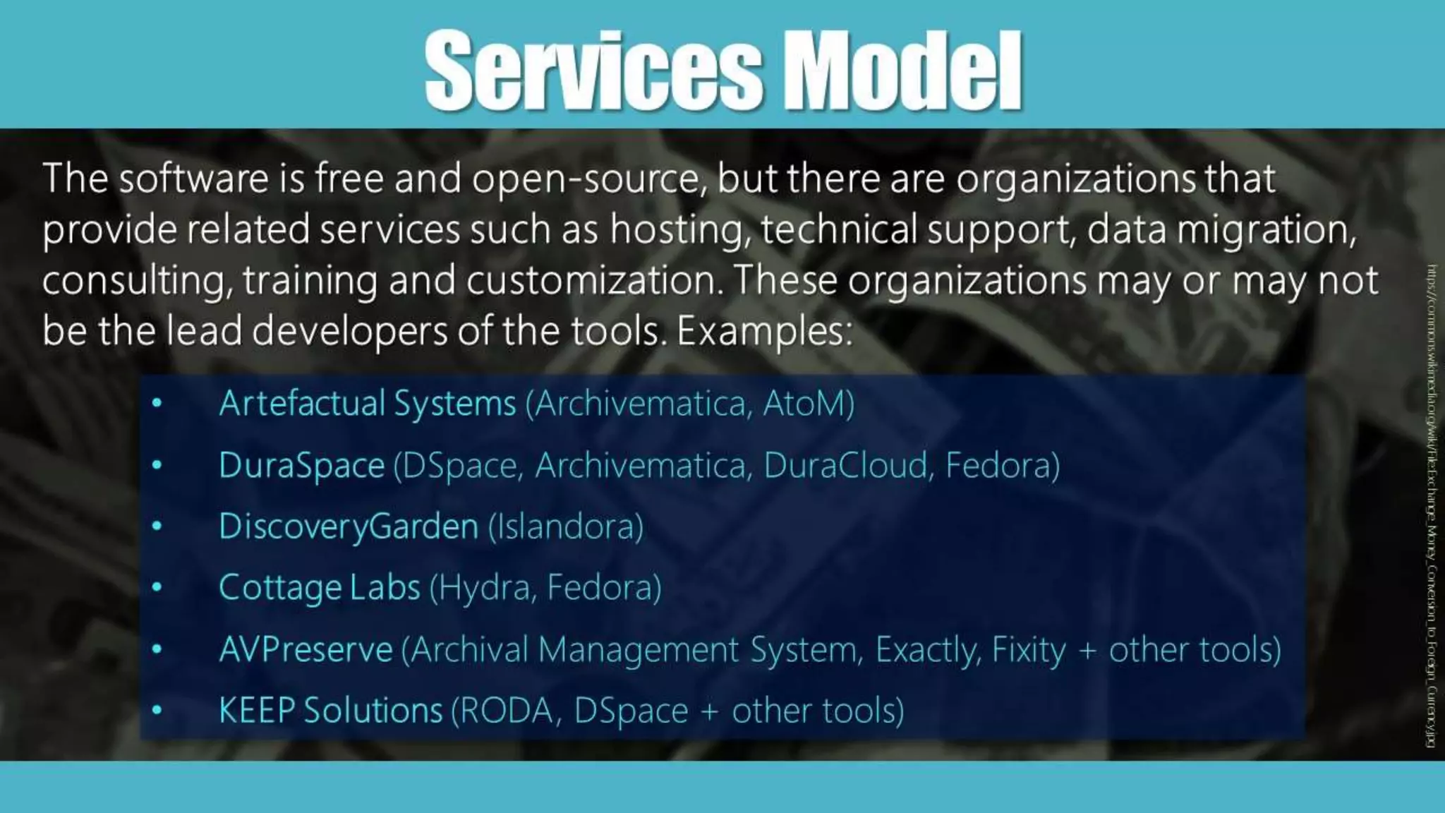 ServicesModel
The software is free and open-source, but there are organizations that
provide related services such as hosting, technical support, data migration,
consulting, training and customization. These organizations may or may not
be the lead developers of the tools. Examples:
• Artefactual Systems (Archivematica, AtoM)
• DuraSpace (DSpace, Archivematica, DuraCloud, Fedora)
• DiscoveryGarden (Islandora)
• Cottage Labs (Hydra, Fedora)
• AVPreserve (Archival Management System, Exactly, Fixity + other tools)
• KEEP Solutions (RODA, DSpace + other tools)
https://commons.wikimedia.org/wiki/File:Exchange_Money_Conversion_to_Foreign_Currency.jpg
 