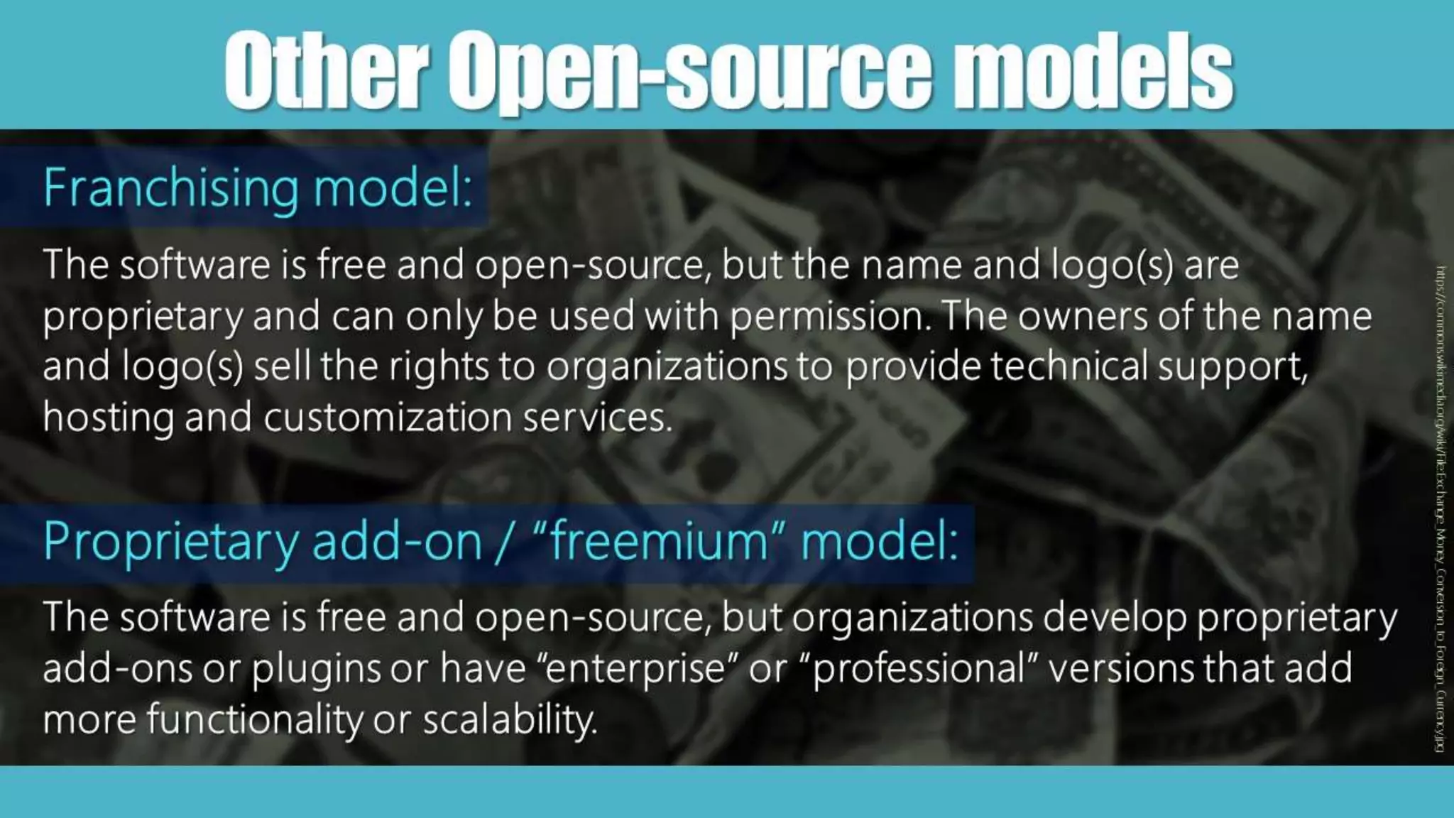 OtherOpen-sourcemodels
https://commons.wikimedia.org/wiki/File:Exchange_Money_Conversion_to_Foreign_Currency.jpg
Franchising model:
The software is free and open-source, but the name and logo(s) are
proprietary and can only be used with permission. The owners of the name
and logo(s) sell the rights to organizations to provide technical support,
hosting and customization services.
Proprietary add-on / “freemium” model:
The software is free and open-source, but organizations develop proprietary
add-ons or plugins or have “enterprise” or “professional” versions that add
more functionality or scalability.
 