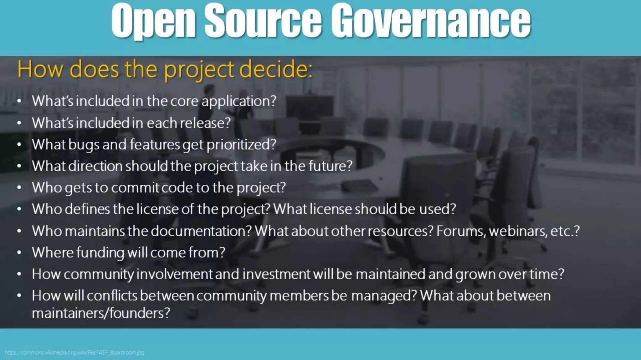 OpenSourceGovernance
https://commons.wikimedia.org/wiki/File:FAEF_Boardroom.jpg
How does the project decide:
• What’s included in the core application?
• What’s included in each release?
• What bugs and features get prioritized?
• What direction should the project take in the future?
• Who gets to commit code to the project?
• Who defines the license of the project? What license should be used?
• Who maintains the documentation? What about other resources? Forums, webinars, etc.?
• Where funding will come from?
• How community involvement and investment will be maintained and grown over time?
• How will conflicts between community members be managed? What about between
maintainers/founders?
 