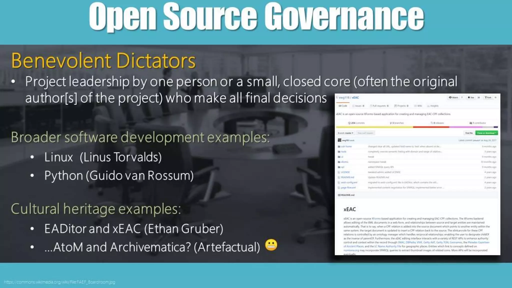 OpenSourceGovernance
https://commons.wikimedia.org/wiki/File:FAEF_Boardroom.jpg
Benevolent Dictators
• Project leadership by one person or a small, closed core (often the original
author[s] of the project) who make all final decisions
Broader software development examples:
• Linux (Linus Torvalds)
• Python (Guido van Rossum)
Cultural heritage examples:
• EADitor and xEAC (Ethan Gruber)
• …AtoM and Archivematica? (Artefactual)
 
