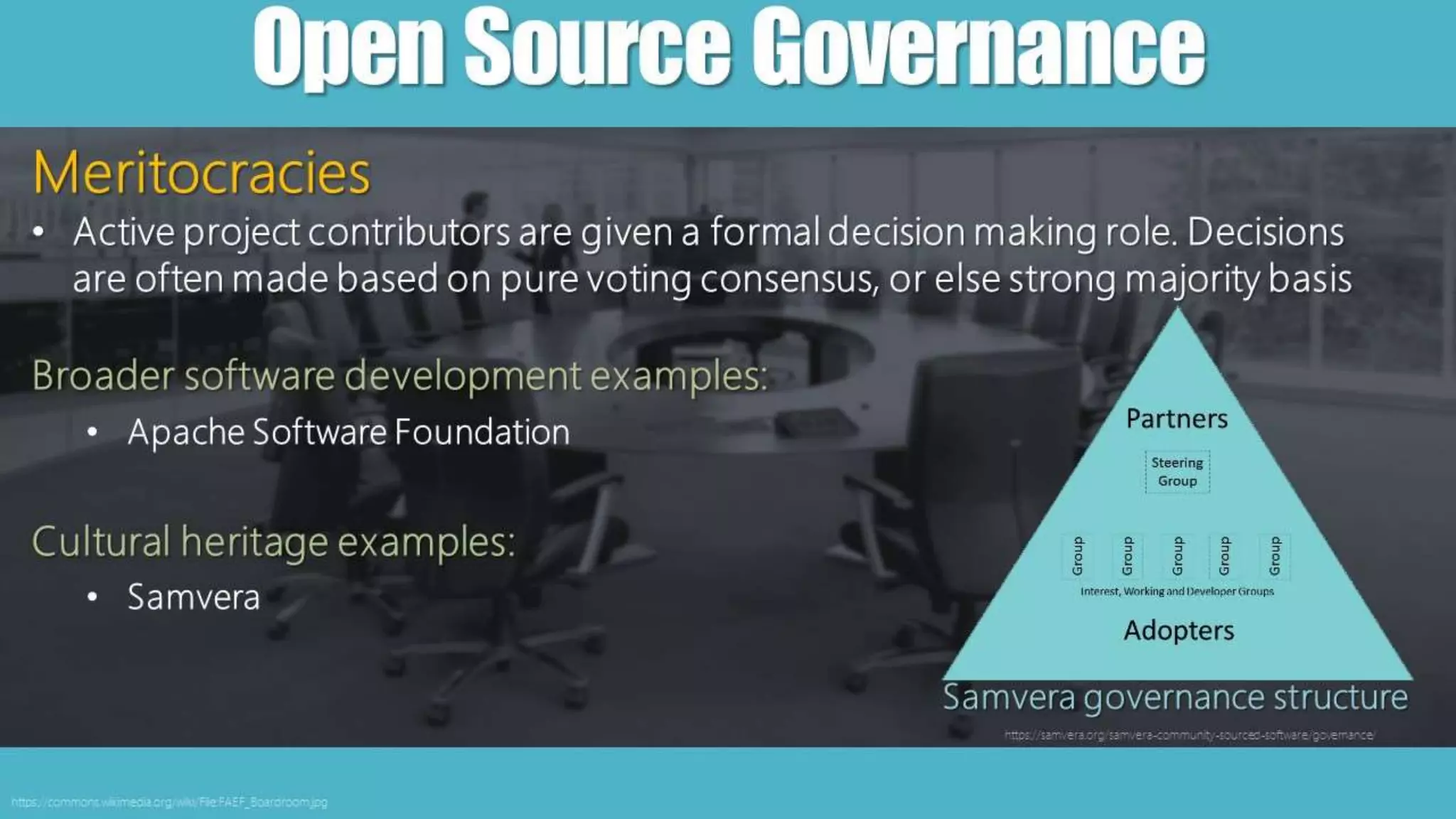 OpenSourceGovernance
https://commons.wikimedia.org/wiki/File:FAEF_Boardroom.jpg
Meritocracies
• Active project contributors are given a formal decision making role. Decisions
are often made based on pure voting consensus, or else strong majority basis
Broader software development examples:
• Apache Software Foundation
Cultural heritage examples:
• Samvera
Samvera governance structure
https://samvera.org/samvera-community-sourced-software/governance/
 