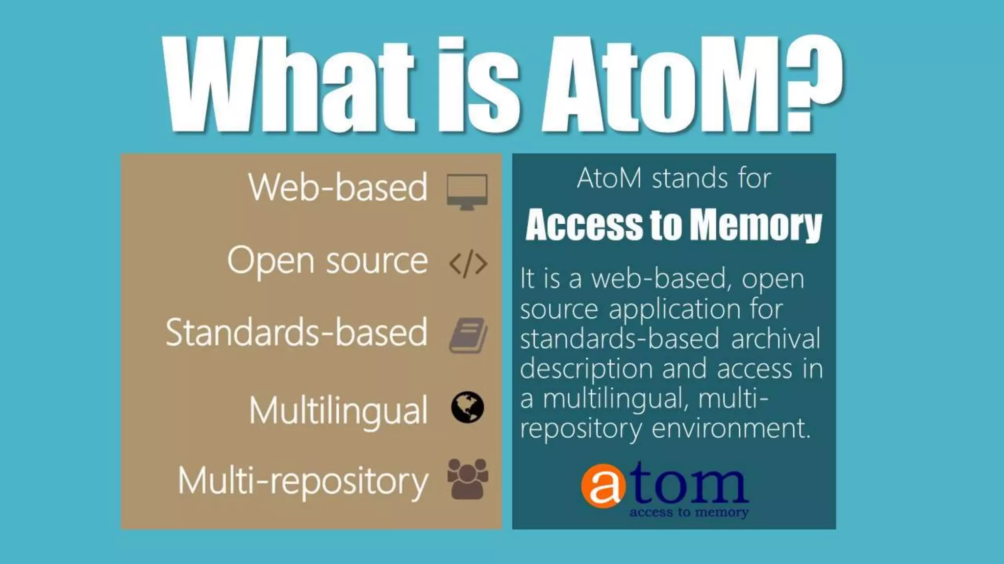 Web based: Once installed, you only need a
modern web browser and an internet
connection to connect to the application from
anywhere
Standards-based: AtoM implements existing
national and international archival content and
metadata transmission standards and best
practices, so your data is standards compliant
and interoperable
Multilingual: Supports translations of both
content and user interface elements, can be
used as a multilingual catalogue
Multi-repository: Can be used as a portal site,
content aggregator, or union catalogue to
provide access to content from multiple
institutions
What is AtoM?AtoM stands for
Access to Memory
It is a web-based, open
source application for
standards-based archival
description and access in
a multilingual, multi-
repository environment.
 