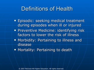 Definitions of Health Episodic: seeking medical treatment during episodes when ill or injured Preventive Medicine: identifying risk factors to lower the risk of illness Morbidity: Pertaining to illness and disease Mortality: Pertaining to death 