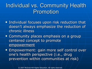 Individual vs. Community Health Promotion Individual focuses upon risk reduction that doesn’t always emphasize the reduction of chronic illness Community places emphasis on a group centered concept to promote  empowerment Empowerment: gain more self control over one’s health perspective (i.e., drug prevention within communities at risk) 
