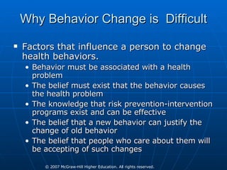 Why Behavior Change is  Difficult Factors that influence a person to change health behaviors. Behavior must be associated with a health problem The belief must exist that the behavior causes the health problem The knowledge that risk prevention-intervention programs exist and can be effective The belief that a new behavior can justify the change of old behavior The belief that people who care about them will be accepting of such changes 