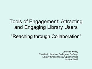 Tools of Engagement: Attracting and Engaging Library Users “ Reaching through Collaboration” Jennifer Kelley Resident Librarian, College of DuPage Library Challenges & Opportunities May 9, 2008 