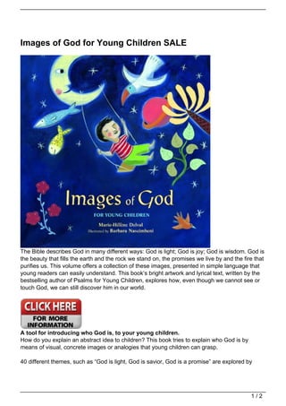 Images of God for Young Children SALE
The Bible describes God in many different ways: God is light; God is joy; God is wisdom. God is
the beauty that fills the earth and the rock we stand on, the promises we live by and the fire that
purifies us. This volume offers a collection of these images, presented in simple language that
young readers can easily understand. This book’s bright artwork and lyrical text, written by the
bestselling author of Psalms for Young Children, explores how, even though we cannot see or
touch God, we can still discover him in our world.
A tool for introducing who God is, to your young children.
How do you explain an abstract idea to children? This book tries to explain who God is by
means of visual, concrete images or analogies that young children can grasp.
40 different themes, such as “God is light, God is savior, God is a promise” are explored by
1 / 2
 