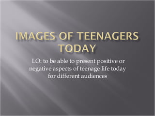 LO: to be able to present positive or negative aspects of teenage life today for different audiences 
