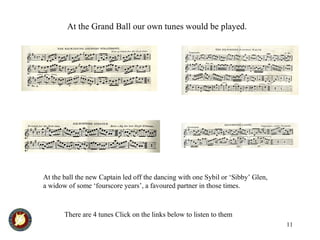 11
At the Grand Ball our own tunes would be played.
There are 4 tunes Click on the links below to listen to them
At the ball the new Captain led off the dancing with one Sybil or ‘Sibby’ Glen,
a widow of some ‘fourscore years’, a favoured partner in those times.
 