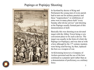 3
In Scotland by decree of King and
Parliament the young men of every parish
had to turn out for archery practice and
these "wapenschaws" or exhibitions of
arms were in many places held “every
Sunday after divine service” and shooting
at the Papingo usually formed part of this
demonstration of skill.
Basically this was shooting at an elevated
target with the Abbey Tower being a very
convenient place to fix such a device. The
target was usually in the form of a bird, the
Papingo (or Popinjay), and was shot at with
a bow although by the 17th
century muskets
were being used having, by then, replaced
the bow as a weapon of war.
At Kilwinning however a Company of
Archers persisted and the use of the bow
continued as a popular sport rather than as
a demonstration of proficiency as a military
force.
Papingo or Popinjay Shooting
 