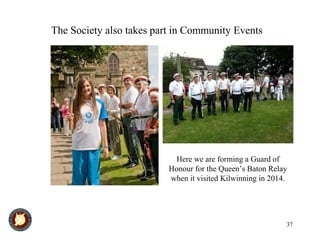 37
The Society also takes part in Community Events
Here we are forming a Guard of
Honour for the Queen’s Baton Relay
when it visited Kilwinning in 2014.
 