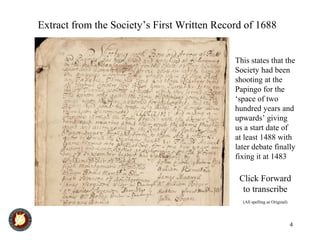 4
Extract from the Society’s First Written Record of 1688
This states that the
Society had been
shooting at the
Papingo for the
‘space of two
hundred years and
upwards’ giving
us a start date of
at least 1488 with
later debate finally
fixing it at 1483
Click Forward
to transcribe
(All spelling as Original)
 