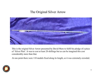 7
The Original Silver Arrow
This is the original Silver Arrow presented by David Mure to fulfil his pledge of a piece
of ‘Silver Plait’. It was to cost at least 20 shillings but as can be imagined this cost
considerably more than that.
At one point there were 110 medals fixed along its length, so it was extremely crowded.
 