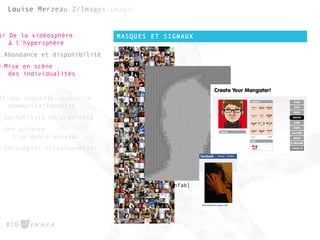 MASQUES ET SIGNAUX
#10
1/ De la vidéosphère
à l’hypersphère
1.Abondance et disponibilité
2.Mise en scène
des individualités
2/ Une nouvelle ressource
communicationnelle
1.Sociabilité de proximité
2.Une archive
d’un genre nouveau
3.Stratégies relationnelles
[Ynfab]
 
