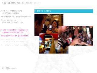 IMAGES LIENS
#11
1/ De la vidéosphère
à l’hypersphère
1.Abondance et disponibilité
2.Mise en scène
des individualités
2/ Une nouvelle ressource
communicationnelle
1.Sociabilité de proximité
2.Une archive
d’un genre nouveau
3.Stratégies relationnelles
 