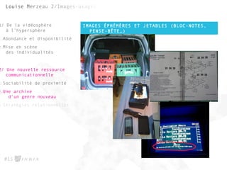 IMAGES ÉPHÉMÈRES ET JETABLES (BLOC-NOTES,
PENSE-BÊTE…)
#15
1/ De la vidéosphère
à l’hypersphère
1.Abondance et disponibilité
2.Mise en scène
des individualités
2/ Une nouvelle ressource
communicationnelle
1.Sociabilité de proximité
2.Une archive
d’un genre nouveau
3.Stratégies relationnelles
 