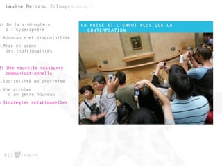 LA PRISE ET L’ENVOI PLUS QUE LA
CONTEMPLATION
#17
1/ De la vidéosphère
à l’hypersphère
1.Abondance et disponibilité
2.Mise en scène
des individualités
2/ Une nouvelle ressource
communicationnelle
1.Sociabilité de proximité
2.Une archive
d’un genre nouveau
3.Stratégies relationnelles
 