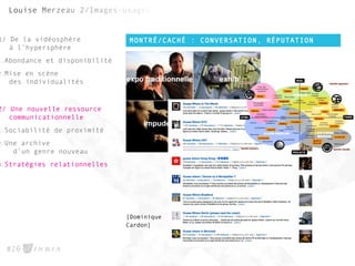 MONTRÉ/CACHÉ : CONVERSATION, RÉPUTATION
#20
1/ De la vidéosphère
à l’hypersphère
1.Abondance et disponibilité
2.Mise en scène
des individualités
2/ Une nouvelle ressource
communicationnelle
1.Sociabilité de proximité
2.Une archive
d’un genre nouveau
3.Stratégies relationnelles
[Dominique
Cardon]
 