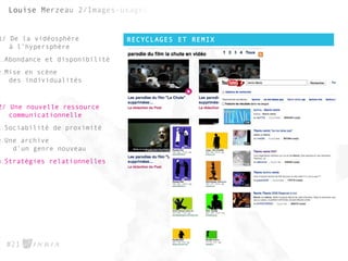 RECYCLAGES ET REMIX
#21
1/ De la vidéosphère
à l’hypersphère
1.Abondance et disponibilité
2.Mise en scène
des individualités
2/ Une nouvelle ressource
communicationnelle
1.Sociabilité de proximité
2.Une archive
d’un genre nouveau
3.Stratégies relationnelles
 
