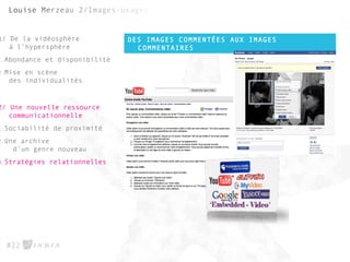 DES IMAGES COMMENTÉES AUX IMAGES
COMMENTAIRES
#22
1/ De la vidéosphère
à l’hypersphère
1.Abondance et disponibilité
2.Mise en scène
des individualités
2/ Une nouvelle ressource
communicationnelle
1.Sociabilité de proximité
2.Une archive
d’un genre nouveau
3.Stratégies relationnelles
 