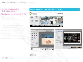 DÉMOCRATISATION DES OUTILS #1
#5
1/ De la vidéosphère
à l’hypersphère
1.Abondance et disponibilité
2.Mise en scène
des individualités
2/ Une nouvelle ressource
communicationnelle
1.Sociabilité de proximité
2.Une archive
d’un genre nouveau
3.Stratégies relationnelles
[picasa]
 