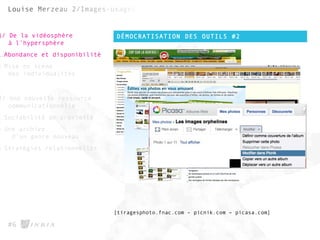 DÉMOCRATISATION DES OUTILS #2
#6
1/ De la vidéosphère
à l’hypersphère
1.Abondance et disponibilité
2.Mise en scène
des individualités
2/ Une nouvelle ressource
communicationnelle
1.Sociabilité de proximité
2.Une archive
d’un genre nouveau
3.Stratégies relationnelles
[tiragesphoto.fnac.com - picnik.com – picasa.com]
 