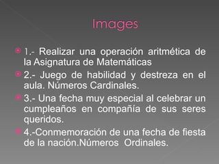 1.-  Realizar una operación aritmética de la Asignatura de Matemáticas 2.- Juego de habilidad y destreza en el aula. Números Cardinales. 3.- Una fecha muy especial al celebrar un cumpleaños en compañía de sus seres queridos. 4.-Conmemoración de una fecha de fiesta de la nación.Números  Ordinales. 