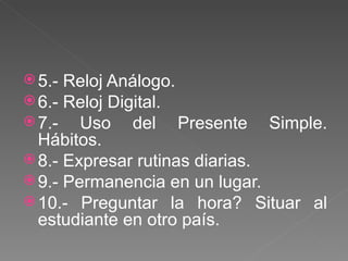 5.- Reloj Análogo. 6.- Reloj Digital. 7.- Uso del Presente Simple. Hábitos. 8.- Expresar rutinas diarias. 9.- Permanencia en un lugar. 10.- Preguntar la hora? Situar al estudiante en otro país. 