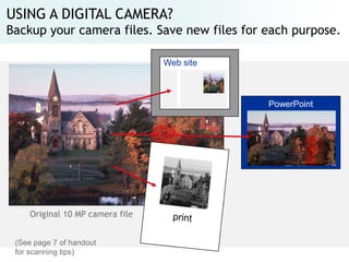 USING A DIGITAL CAMERA?
Backup your camera files. Save new files for each purpose.

                                  Web site



                                             PowerPoint




     Original 10 MP camera file


 (See page 7 of handout
 for scanning tips)
 