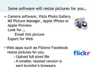 Some software will resize pictures for you…
• Camera software, Vista Photo Gallery,
  MS Picture Manager, Apple iPhoto or
  Apple Preview
  Look for …
      Email this picture
  Export for Web

• Web apps such as Flickror Facebook
  resize pictures for you.
      - Upload full sized file
      - A smaller, resized version is
        sent tovisitor’s browsers
 