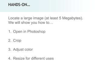 HANDS-ON…


Locate a large image (at least 5 Megabytes).
We will show you how to…

1. Open in Photoshop

2. Crop

3. Adjust color

4. Resize for different uses
 