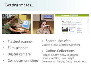 Getting images…




• Flatbed scanner     • Search the Web
                      Google, Flickr, Creative Commons
• Film scanner
                      • Online Collections
• Digital camera      Public: loc.gov, NASA, museums
                      Library: ArtStor, Luna Insight
• Computer drawings   Commercial: Corbis, Getty Images, etc.
 