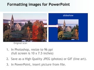 Formatting images for PowerPoint

                                        slideshow




     Original scan

1. In Photoshop, resize to 96 ppi
   (full screen is 10 x 7.5 inches)
2. Save as a High Quality JPEG (photos) or GIF (line art).
3. In PowerPoint, insert picture from file.
 