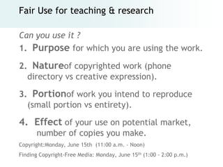 Fair Use for teaching & research

Can you use it ?
1. Purpose for which you are using the work.

2. Natureof copyrighted work (phone
  directory vs creative expression).

3. Portionof work you intend to reproduce
  (small portion vs entirety).

4. Effect of your use on potential market,
      number of copies you make.
Copyright:Monday, June 15th (11:00 a.m. - Noon)
Finding Copyright-Free Media: Monday, June 15th (1:00 - 2:00 p.m.)
 