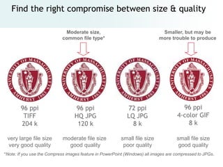 Find the right compromise between size & quality

                             Moderate size,                                  Smaller, but may be
                            common file type*                               more trouble to produce




        96 ppi                    96 ppi                    72 ppi                     96 ppi
         TIFF                     HQ JPG                    LQ JPG                   4-color GIF
        204 k                      120 k                      8k                         8k

 very large file size        moderate file size          small file size             small file size
 very good quality             good quality               poor quality                good quality
*Note: If you use the Compress images feature in PowerPoint (Windows) all images are compressed to JPGs.
 