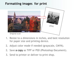 Formatting images for print




   Original scan

1. Resize to a dimensions in inches, and best resolution
   for paper size and printing device.
2. Adjust color mode if needed (grayscale, CMYK).
2. Save a copy as TIFF or PSD (Photoshop Document).
3. Send to printer or deliver to print shop.
 