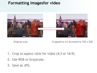 Formatting imagesfor video




    Original scan              Cropped to 4:3 &resized to 720 x 528



1. Crop to aspect ratio for video (4:3 or 16:9).
2. Use RGB or Grayscale.
3. Save as JPG.
 