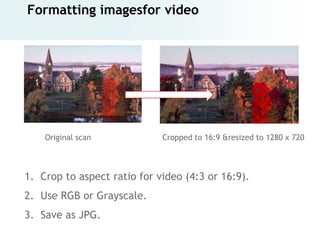 Formatting imagesfor video




    Original scan            Cropped to 16:9 &resized to 1280 x 720



1. Crop to aspect ratio for video (4:3 or 16:9).
2. Use RGB or Grayscale.
3. Save as JPG.
 