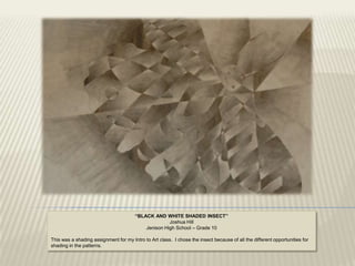 “BLACK AND WHITE SHADED INSECT”
                                                     Joshua Hill
                                           Jenison High School – Grade 10

This was a shading assignment for my Intro to Art class. I chose the insect because of all the different opportunities for
shading in the patterns.
 