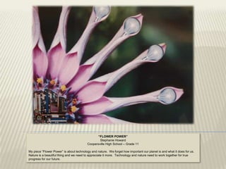 “FLOWER POWER”
                                                 Stephanie Howard
                                         Coopersville High School – Grade 11

My piece “Flower Power” is about technology and nature. We forget how important our planet is and what it does for us.
Nature is a beautiful thing and we need to appreciate it more. Technology and nature need to work together for true
progress for our future.
 