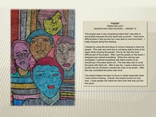 “FACES”
                   TRENTON LACY
          SAUGATUCK HIGH SCHOOL – GRADE 10

This project was a very rewarding project that I was able to
accomplish because the end result was so lavish. I had some
difficult parts in this journey but I was able to overcome them. I
really enjoyed doing this drawing.

I started by using the technique of contour drawing to draw the
people. This was very hard due to not being able to look at the
paper while drawing the people. This by far was the most
difficult part of the project. After I got the people on the board, I
designed and colored everything. When the coloring was
completed, I outlined everything with black marker to let
everything in the piece stand out. The next step was to cover
the piece with black ink. After it was dry, I used a sharp tool to
scratch the ink off where I wanted the color to be shown. After
this was completed the piece was done.

The project helped me learn to focus on detail especially when
I was contour drawing. Overall, this project turned out very
nice. I hope people will notice the hard work that was put into
this piece.
 
