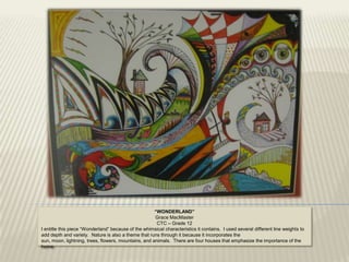 “WONDERLAND”
                                                      Grace MacMaster
                                                       CTC – Grade 12
I entitle this piece “Wonderland” because of the whimsical characteristics it contains. I used several different line weights to
add depth and variety. Nature is also a theme that runs through it because it incorporates the
sun, moon, lightning, trees, flowers, mountains, and animals. There are four houses that emphasize the importance of the
home.
 