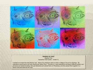 “SHADES OF FACE”
                                                        Stephen Pols
                                             Careerline Tech Center – Grade 12

I wanted to re-invent the Andy Warhol “era”. Most of my intentions were to make a collage of one of my drawings. My
inspirations would have to be Andy Warhol and Jehan Choo. The story is, I was supposed to be doing a different project, but I
got bored and started doodling, then got distracted and colored them on Photoshop, and then pieced them together in a
fashion that best balances the color.
 