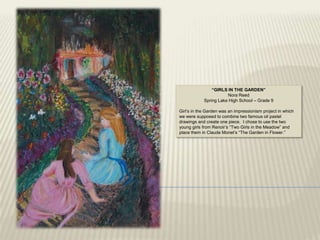 “GIRLS IN THE GARDEN”
                       Nora Reed
            Spring Lake High School – Grade 9

Girl‟s in the Garden was an impressionism project in which
we were supposed to combine two famous oil pastel
drawings and create one piece. I chose to use the two
young girls from Renoir‟s “Two Girls in the Meadow” and
place them in Claude Monet‟s “The Garden in Flower.”
 