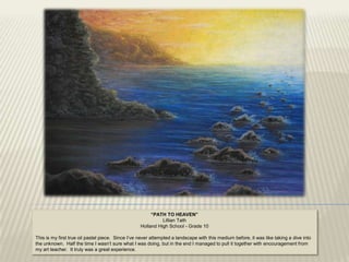 “PATH TO HEAVEN”
                                                             Lillian Tath
                                                   Holland High School - Grade 10

This is my first true oil pastel piece. Since I‟ve never attempted a landscape with this medium before, it was like taking a dive into
the unknown. Half the time I wasn‟t sure what I was doing, but in the end I managed to pull it together with encouragement from
my art teacher. It truly was a great experience.
 