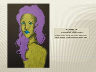 “MYSTERIOUS LADY”
                    Alexandria Vos
          Hudsonville High School – Grade 12

I wanted to show through an illustration that emotions
can be provoked. It‟s one of my fondest aspects of art.
 